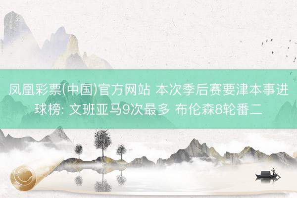 凤凰彩票(中国)官方网站 本次季后赛要津本事进球榜: 文班亚马9次最多 布伦森8轮番二
