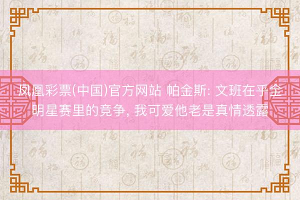 凤凰彩票(中国)官方网站 帕金斯: 文班在乎全明星赛里的竞争， 我可爱他老是真情透露