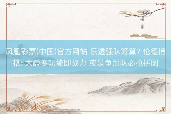 凤凰彩票(中国)官方网站 乐透强队筹算? 伦德博格: 大龄多功能即战力 或是争冠队必抢拼图