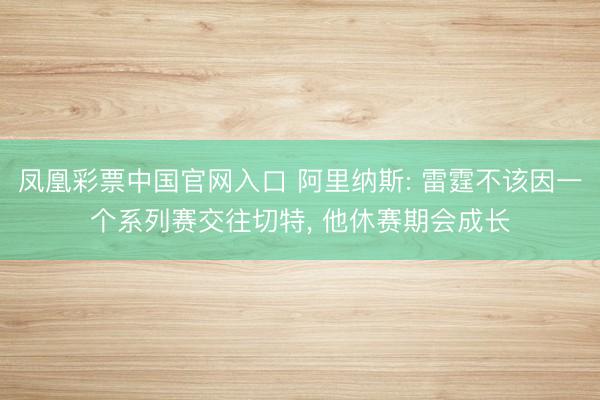凤凰彩票中国官网入口 阿里纳斯: 雷霆不该因一个系列赛交往切特, 他休赛期会成长