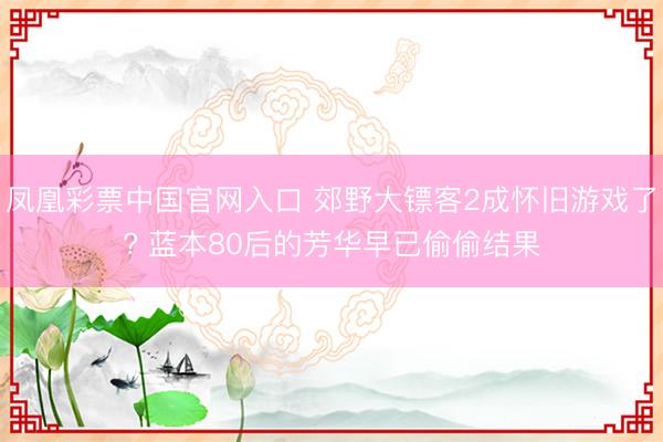 凤凰彩票中国官网入口 郊野大镖客2成怀旧游戏了? 蓝本80后的芳华早已偷偷结果