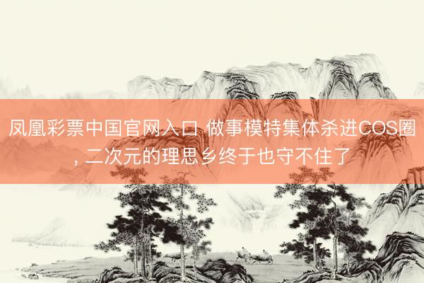 凤凰彩票中国官网入口 做事模特集体杀进COS圈， 二次元的理思乡终于也守不住了