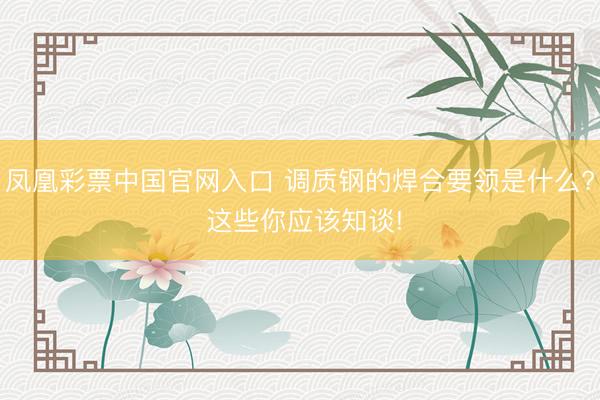 凤凰彩票中国官网入口 调质钢的焊合要领是什么? 这些你应该知谈!