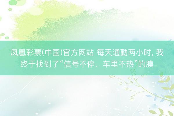 凤凰彩票(中国)官方网站 每天通勤两小时， 我终于找到了“信号不停、车里不热”的膜