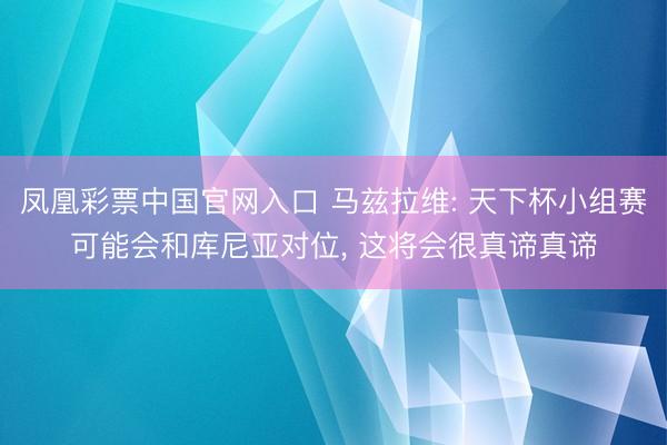 凤凰彩票中国官网入口 马兹拉维: 天下杯小组赛可能会和库尼亚对位， 这将会很真谛真谛
