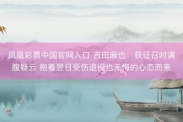 凤凰彩票中国官网入口 吉田麻也:获征召时满腹疑云 抱着翌日受伤退役也无悔的心态而来
