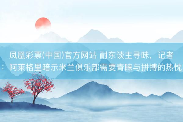 凤凰彩票(中国)官方网站 耐东谈主寻味,记者:阿莱格里暗示米兰俱乐部需要青睐与拼搏的热忱