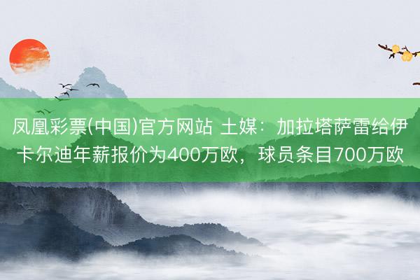 凤凰彩票(中国)官方网站 土媒：加拉塔萨雷给伊卡尔迪年薪报价为400万欧，球员条目700万欧