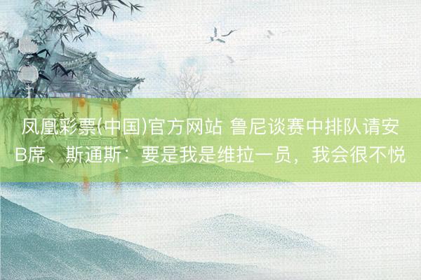 凤凰彩票(中国)官方网站 鲁尼谈赛中排队请安B席、斯通斯：要是我是维拉一员，我会很不悦