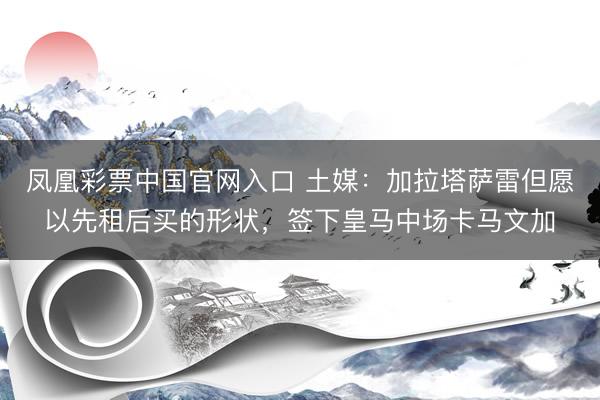 凤凰彩票中国官网入口 土媒:加拉塔萨雷但愿以先租后买的形状,签下皇马中场卡马文加