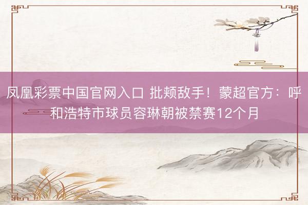 凤凰彩票中国官网入口 批颊敌手！蒙超官方：呼和浩特市球员容琳朝被禁赛12个月