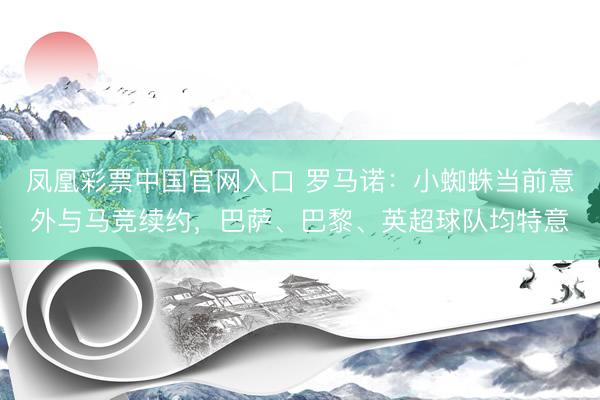 凤凰彩票中国官网入口 罗马诺：小蜘蛛当前意外与马竞续约，巴萨、巴黎、英超球队均特意