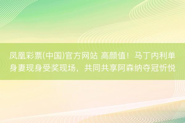 凤凰彩票(中国)官方网站 高颜值!马丁内利单身妻现身受奖现场,共同共享阿森纳夺冠忻悦