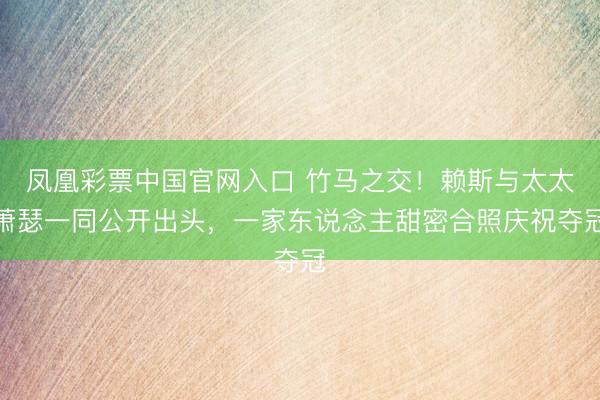 凤凰彩票中国官网入口 竹马之交!赖斯与太太萧瑟一同公开出头,一家东说念主甜密合照庆祝夺冠