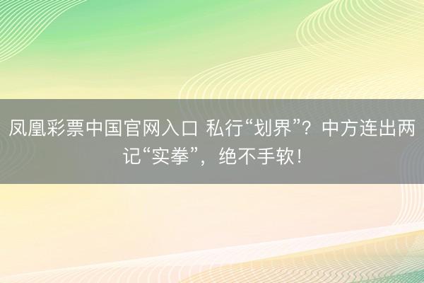 凤凰彩票中国官网入口 私行“划界”？中方连出两记“实拳”，绝