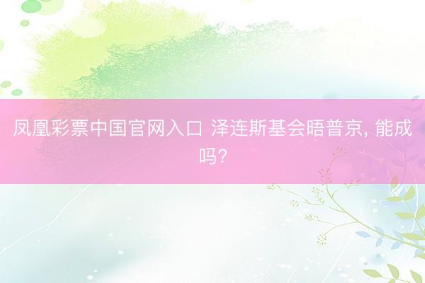 凤凰彩票中国官网入口 泽连斯基会晤普京, 能成吗?