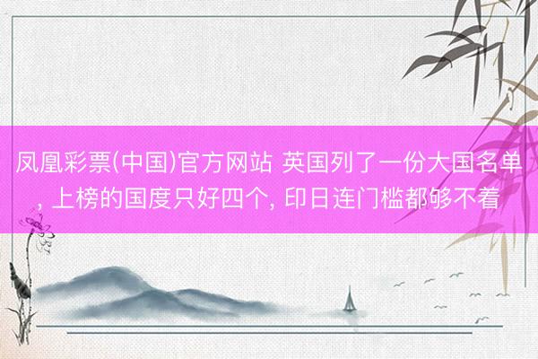凤凰彩票(中国)官方网站 英国列了一份大国名单， 上榜的国度只好四个， 印日连门槛都够不着