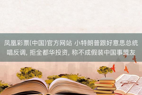 凤凰彩票(中国)官方网站 小特朗普跟好意思总统唱反调， 拒全都华投资， 称不成假装中国事盟友