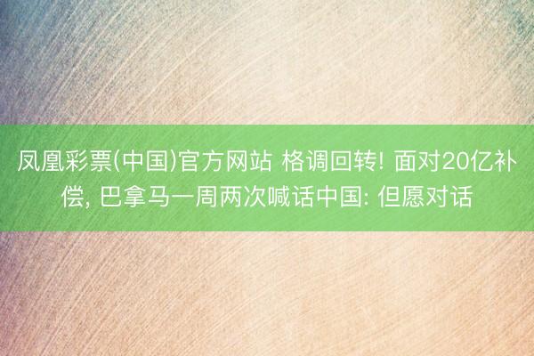 凤凰彩票(中国)官方网站 格调回转! 面对20亿补偿， 巴拿马一周两次喊话中国: 但愿对话