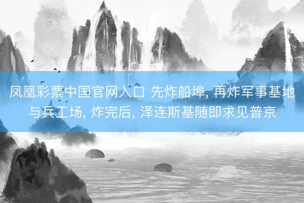 凤凰彩票中国官网入口 先炸船埠, 再炸军事基地与兵工场, 炸完后, 泽连斯基随即求见普京