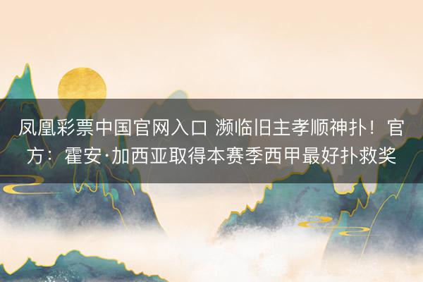 凤凰彩票中国官网入口 濒临旧主孝顺神扑!官方:霍安·加西亚取得本赛季西甲最好扑救奖