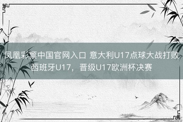 凤凰彩票中国官网入口 意大利U17点球大战打败西班牙U17，晋级U17欧洲杯决赛