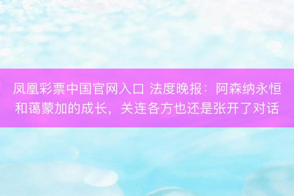 凤凰彩票中国官网入口 法度晚报:阿森纳永恒和蔼蒙加的成长,关连各方也还是张开了对话
