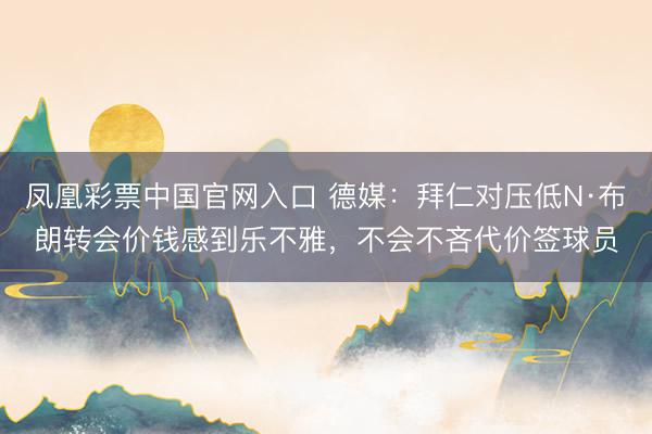 凤凰彩票中国官网入口 德媒:拜仁对压低N·布朗转会价钱感到乐不雅,不会不吝代价签球员