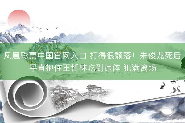 凤凰彩票中国官网入口 打得很颓落！朱俊龙死后平直抱住王哲林吃到违体 犯满离场