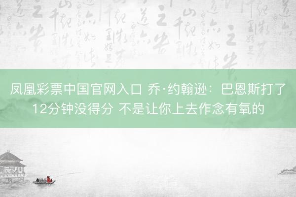凤凰彩票中国官网入口 乔·约翰逊:巴恩斯打了12分钟没得分 不是让你上去作念有氧的