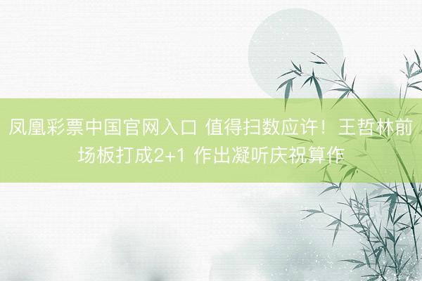 凤凰彩票中国官网入口 值得扫数应许！王哲林前场板打成2+1 作出凝听庆祝算作
