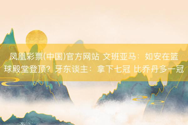 凤凰彩票(中国)官方网站 文班亚马：如安在篮球殿堂登顶？牙东谈主：拿下七冠 比乔丹多一冠