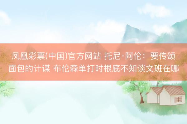 凤凰彩票(中国)官方网站 托尼·阿伦:要传颂面包的计谋 布伦森单打时根底不知谈文班在哪