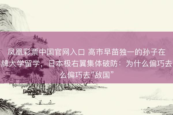 凤凰彩票中国官网入口 高市早苗独一的孙子在中国名牌大学留学，日本极右翼集体破防：为什么偏巧去“敌国”
