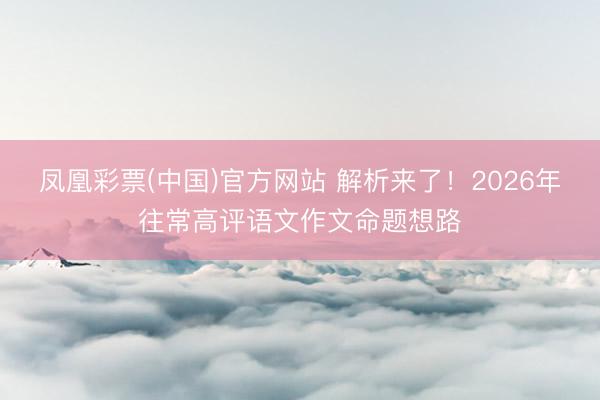 凤凰彩票(中国)官方网站 解析来了！2026年往常高评语文作文命题想路