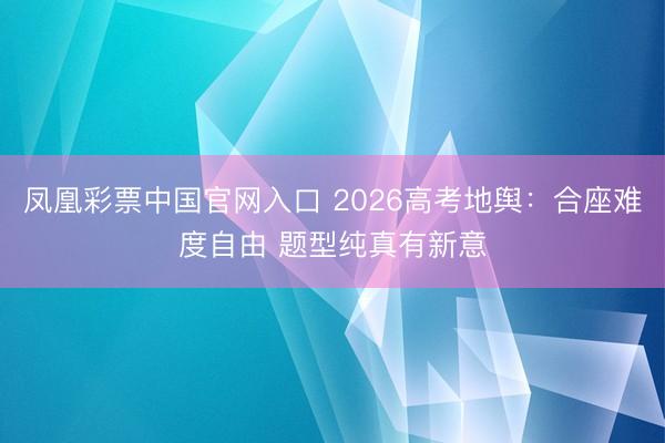 凤凰彩票中国官网入口 2026高考地舆:合座难度自由 题型纯真有新意