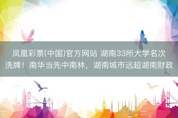 凤凰彩票(中国)官方网站 湖南33所大学名次洗牌!南华当先中南林,湖南城市远超湖南财政