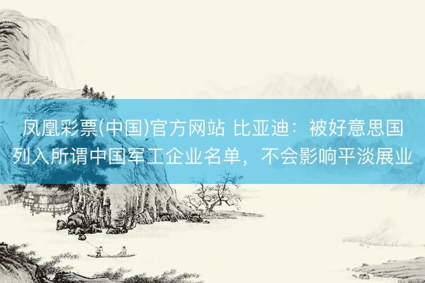 凤凰彩票(中国)官方网站 比亚迪:被好意思国列入所谓中国军工企业名单,不会影响平淡展业