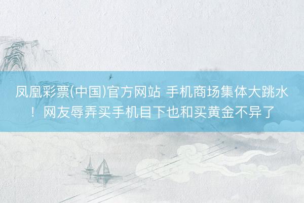 凤凰彩票(中国)官方网站 手机商场集体大跳水！网友辱弄买手机目下也和买黄金不异了