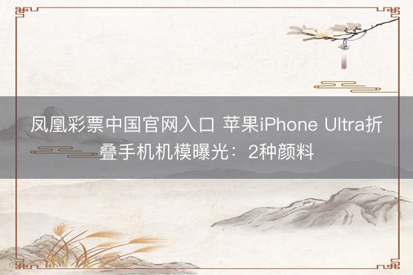 凤凰彩票中国官网入口 苹果iPhone Ultra折叠手机机模曝光：2种颜料