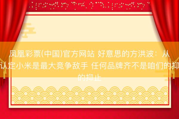 凤凰彩票(中国)官方网站 好意思的方洪波：从没认定小米是最大竞争敌手 任何品牌齐不是咱们的抑止