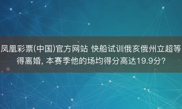 凤凰彩票(中国)官方网站 快船试训俄亥俄州立超等得离婚， 本赛季他的场均得分高达19.9分?