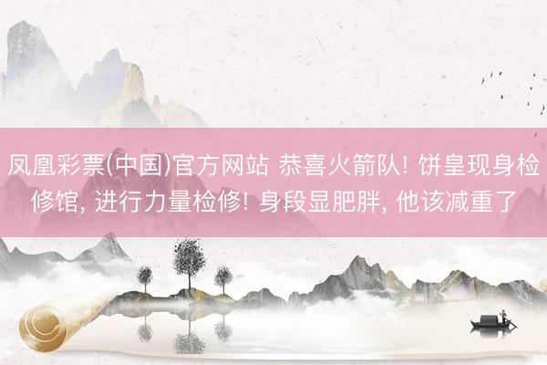 凤凰彩票(中国)官方网站 恭喜火箭队! 饼皇现身检修馆， 进行力量检修! 身段显肥胖， 他该减重了