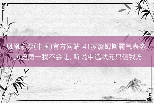 凤凰彩票(中国)官方网站 41岁詹姆斯霸气表态: 历史第一我不会让， 听说中选状元只信我方