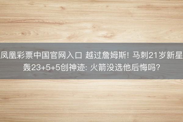 凤凰彩票中国官网入口 越过詹姆斯! 马刺21岁新星轰23+5+5创神迹: 火箭没选他后悔吗?