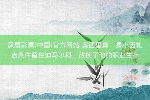 凤凰彩票(中国)官方网站 奥西里奥:是小因扎吉条件留住迪马尔科,改换了他的职业生存