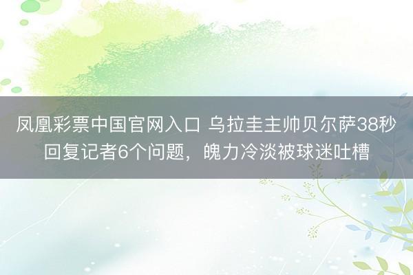 凤凰彩票中国官网入口 乌拉圭主帅贝尔萨38秒回复记者6个问题，魄力冷淡被球迷吐槽