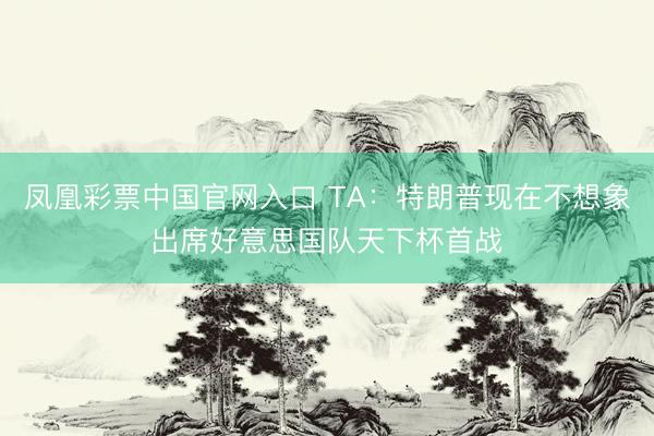 凤凰彩票中国官网入口 TA：特朗普现在不想象出席好意思国队天下杯首战