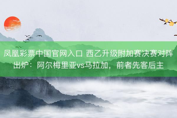 凤凰彩票中国官网入口 西乙升级附加赛决赛对阵出炉：阿尔梅里亚vs马拉加，前者先客后主