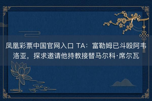 凤凰彩票中国官网入口 TA：富勒姆已斗殴阿韦洛亚，探求邀请他持教接替马尔科·席尔瓦
